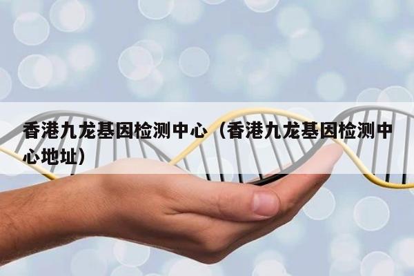 香港九龙基因检测中心(香港九龙基因检测中心地址)