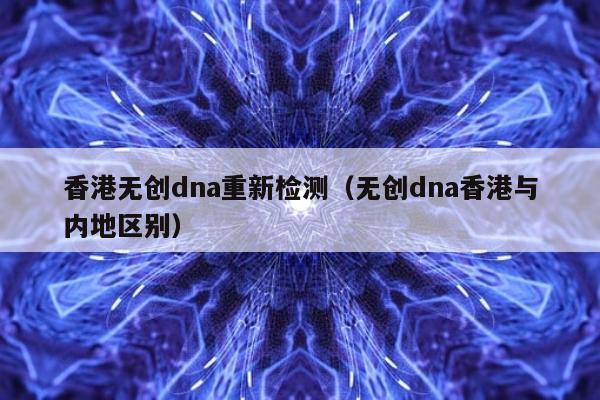 香港无创dna重新检测(无创dna香港与内地区别)