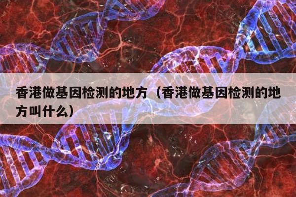 香港做基因检测的地方(香港做基因检测的地方叫什么)
