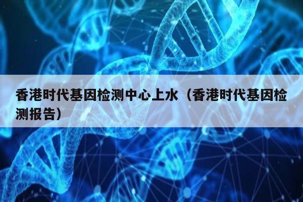 香港时代基因检测中心上水(香港时代基因检测报告)