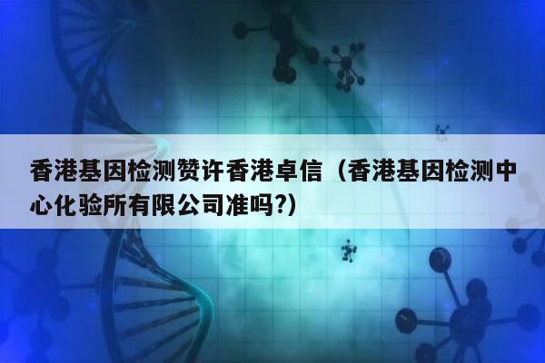 香港基因检测赞许香港卓信(香港基因检测中心化验所有限公司准吗?)