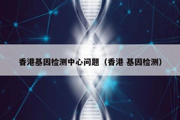 香港基因检测中心问题(香港 基因检测)