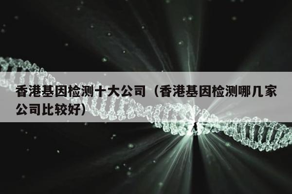 香港基因检测十大公司(香港基因检测哪几家公司比较好)