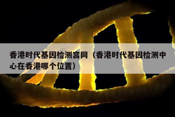 香港时代基因检测宫网(香港时代基因检测中心在香港哪个位置)