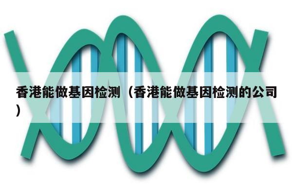 香港能做基因检测(香港能做基因检测的公司)