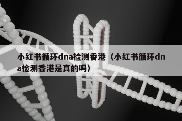小红书循环dna检测香港(小红书循环dna检测香港是真的吗)