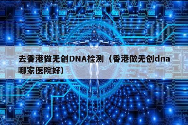 去香港做无创DNA检测(香港做无创dna哪家医院好)