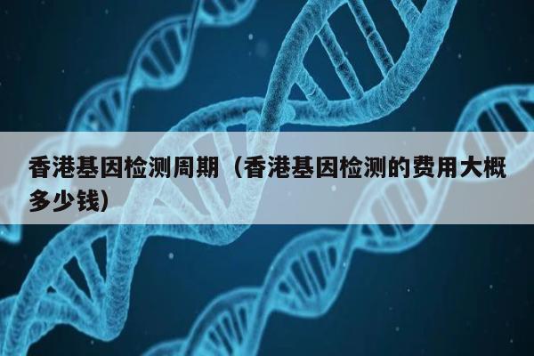 香港基因检测周期(香港基因检测的费用大概多少钱)