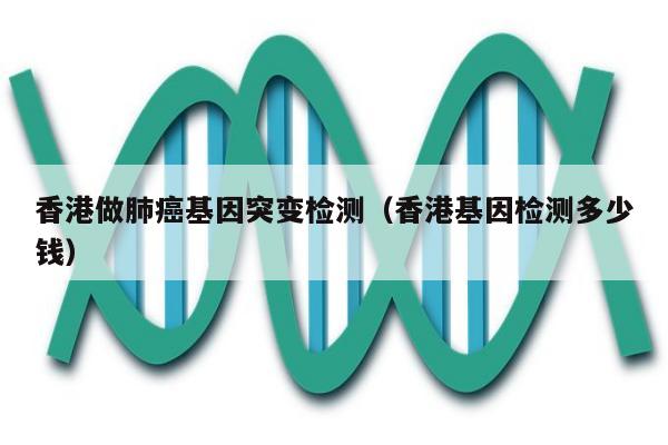香港做肺基因突变检测(香港基因检测多少钱)