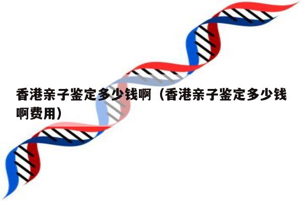 香港亲子鉴定多少钱啊(香港亲子鉴定多少钱啊费用)